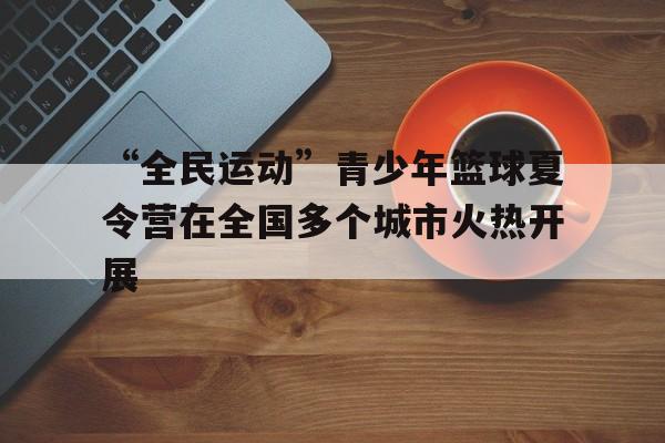 “全民运动”青少年篮球夏令营在全国多个城市火热开展的简单介绍