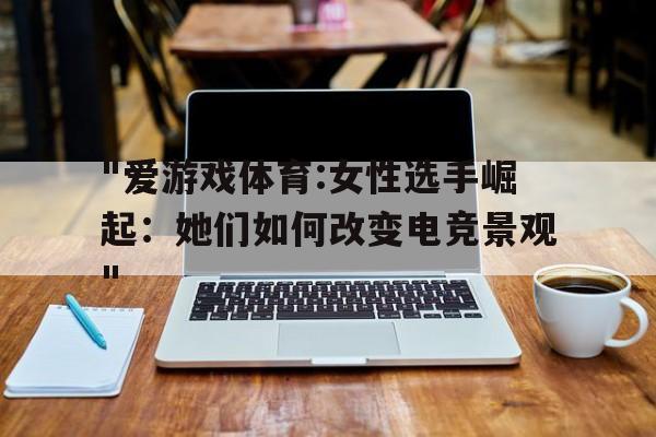 关于"爱游戏体育:女性选手崛起：她们如何改变电竞景观"的信息